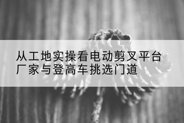 万全电动剪叉升降平台厂家-从工地实操看电动剪叉平台厂家与登高车挑选门道