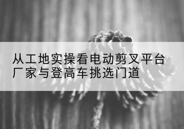 万全电动剪叉升降平台厂家-从工地实操看电动剪叉平台厂家与登高车挑选门道